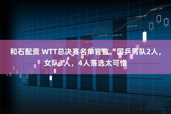 和石配资 WTT总决赛名单官宣，国乒男队2人，女队3人，4人落选太可惜