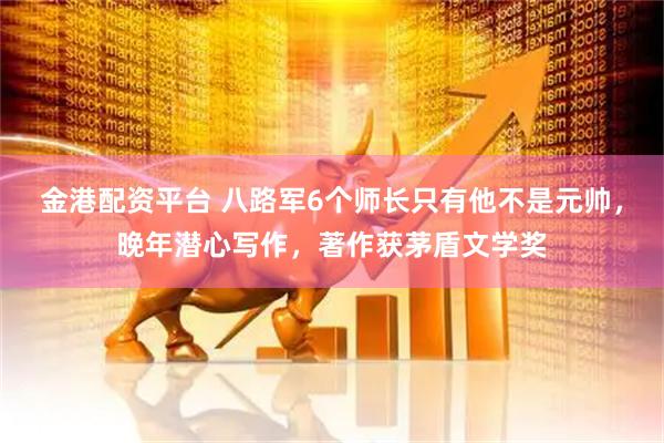 金港配资平台 八路军6个师长只有他不是元帅，晚年潜心写作，著作获茅盾文学奖