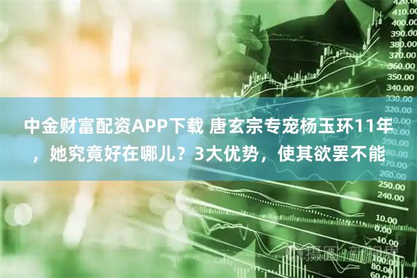 中金财富配资APP下载 唐玄宗专宠杨玉环11年，她究竟好在哪儿？3大优势，使其欲罢不能