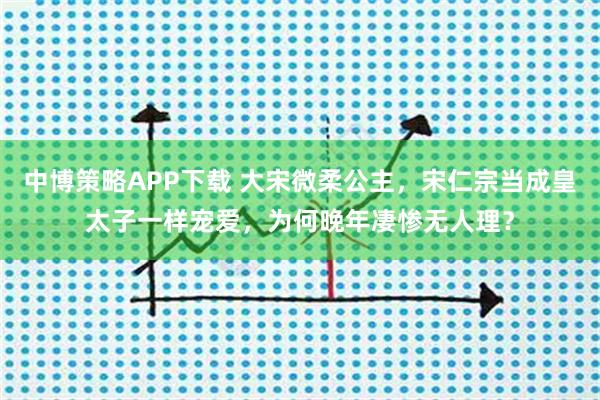中博策略APP下载 大宋微柔公主，宋仁宗当成皇太子一样宠爱，为何晚年凄惨无人理？