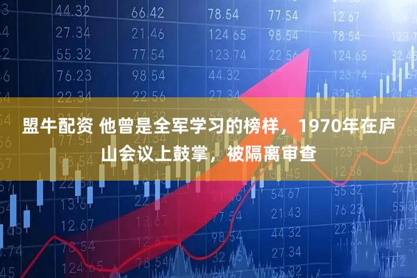 盟牛配资 他曾是全军学习的榜样，1970年在庐山会议上鼓掌，被隔离审查