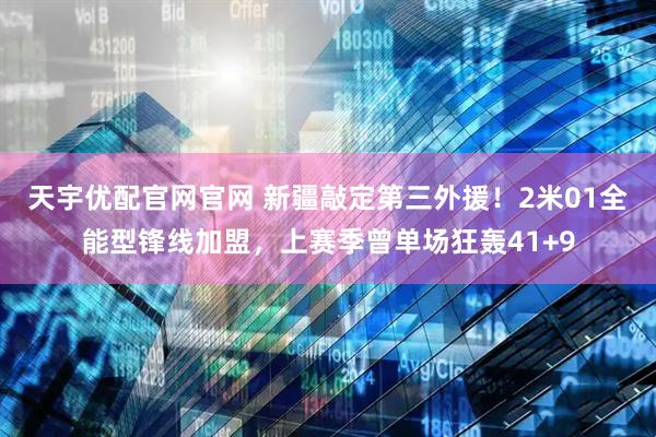 天宇优配官网官网 新疆敲定第三外援！2米01全能型锋线加盟，上赛季曾单场狂轰41+9
