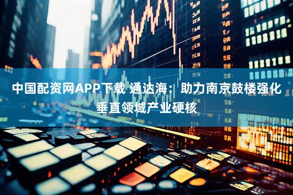 中国配资网APP下载 通达海：助力南京鼓楼强化垂直领域产业硬核