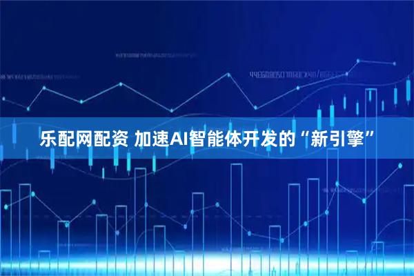 乐配网配资 加速AI智能体开发的“新引擎”