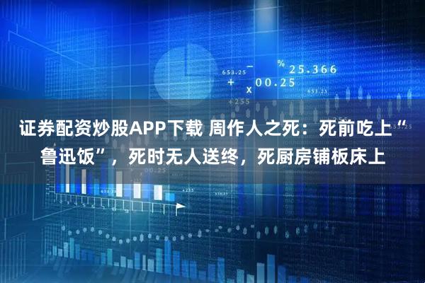 证券配资炒股APP下载 周作人之死：死前吃上“鲁迅饭”，死时无人送终，死厨房铺板床上