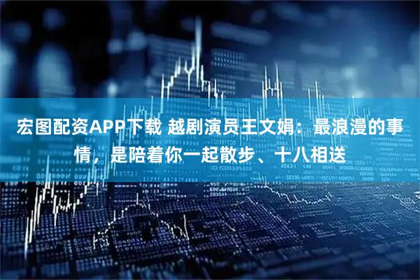 宏图配资APP下载 越剧演员王文娟：最浪漫的事情，是陪着你一起散步、十八相送