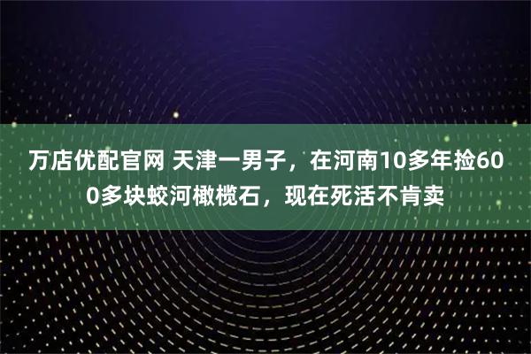 万店优配官网 天津一男子，在河南10多年捡600多块蛟河橄榄石，现在死活不肯卖