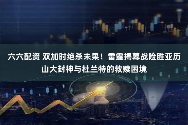 六六配资 双加时绝杀未果！雷霆揭幕战险胜亚历山大封神与杜兰特的救赎困境