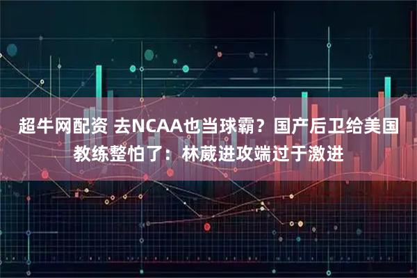 超牛网配资 去NCAA也当球霸？国产后卫给美国教练整怕了：林葳进攻端过于激进