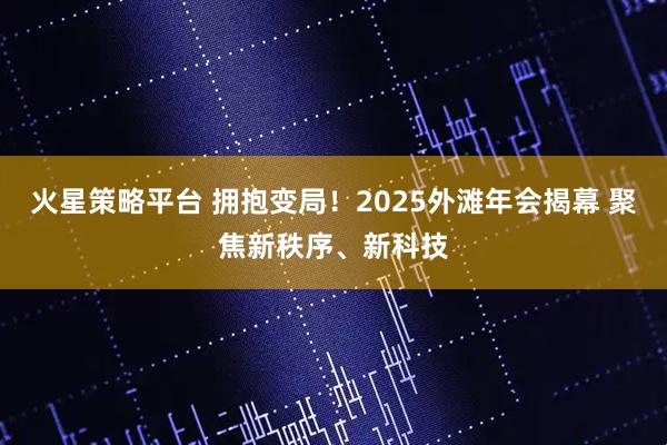 火星策略平台 拥抱变局！2025外滩年会揭幕 聚焦新秩序、新科技