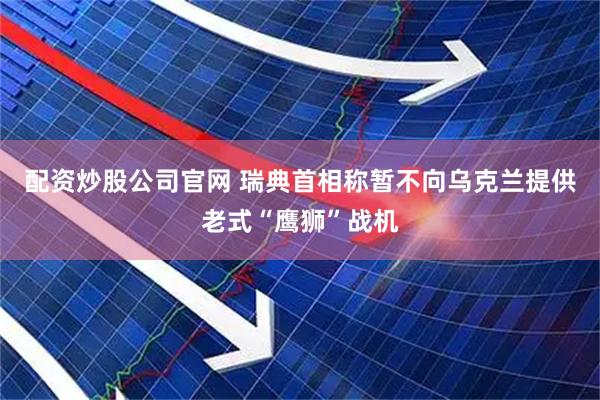 配资炒股公司官网 瑞典首相称暂不向乌克兰提供老式“鹰狮”战机