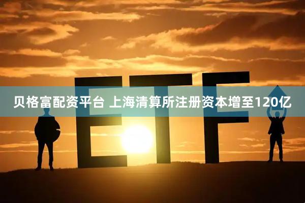 贝格富配资平台 上海清算所注册资本增至120亿