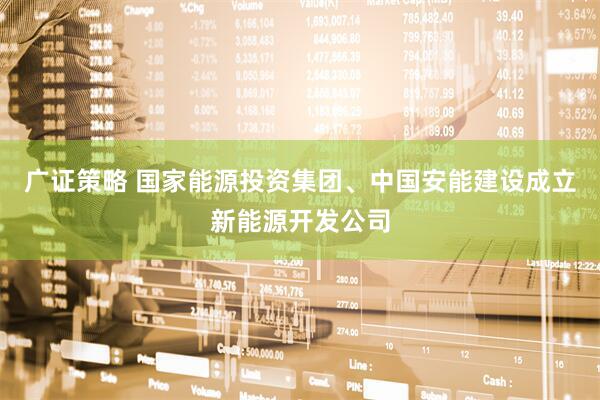 广证策略 国家能源投资集团、中国安能建设成立新能源开发公司