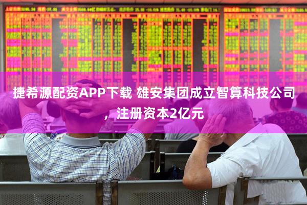 捷希源配资APP下载 雄安集团成立智算科技公司，注册资本2亿元