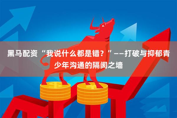 黑马配资 “我说什么都是错？”——打破与抑郁青少年沟通的隔阂之墙