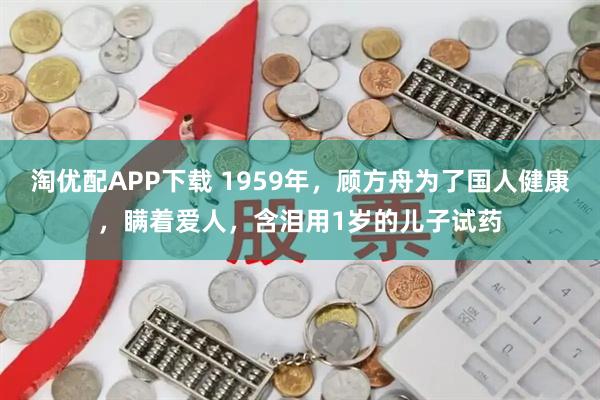 淘优配APP下载 1959年，顾方舟为了国人健康，瞒着爱人，含泪用1岁的儿子试药