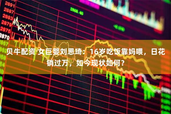 贝牛配资 女巨婴刘思琦：16岁吃饭靠妈喂，日花销过万，如今现状如何？