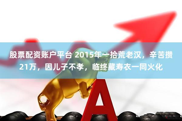 股票配资账户平台 2015年一拾荒老汉，辛苦攒21万，因儿子不孝，临终藏寿衣一同火化