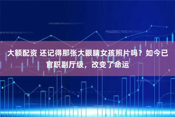 大额配资 还记得那张大眼睛女孩照片吗？如今已官职副厅级，改变了命运
