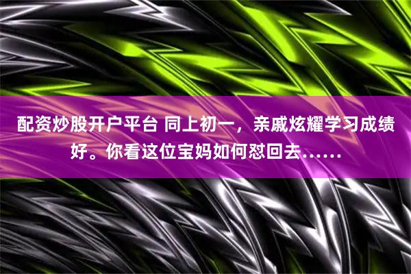 配资炒股开户平台 同上初一，亲戚炫耀学习成绩好。你看这位宝妈如何怼回去……