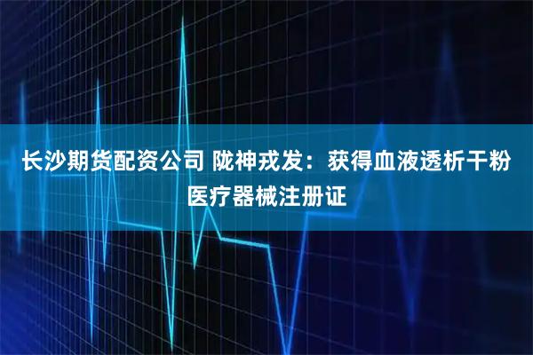 长沙期货配资公司 陇神戎发：获得血液透析干粉医疗器械注册证