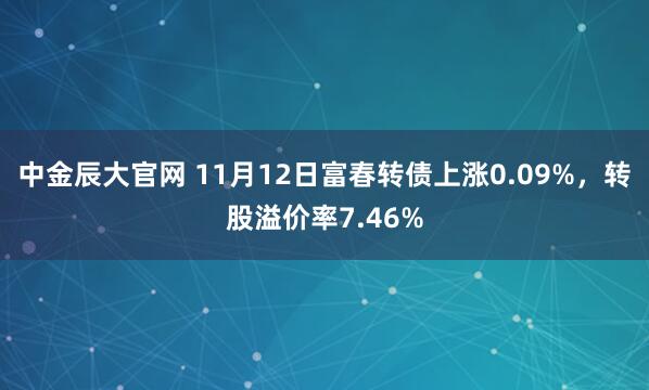中金辰大官网 11月12日富春转债上涨0.09%，转股溢价率7.46%