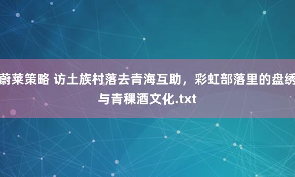 蔚莱策略 访土族村落去青海互助，彩虹部落里的盘绣与青稞酒文化.txt