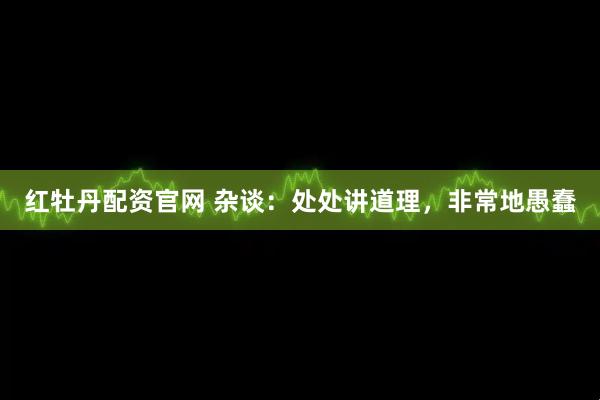 红牡丹配资官网 杂谈：处处讲道理，非常地愚蠢