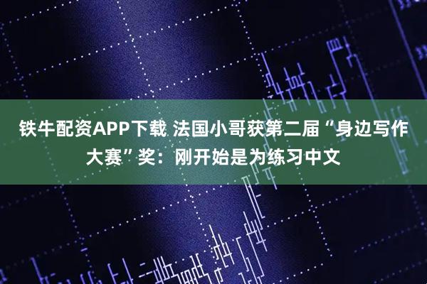 铁牛配资APP下载 法国小哥获第二届“身边写作大赛”奖：刚开始是为练习中文
