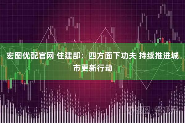 宏图优配官网 住建部：四方面下功夫 持续推进城市更新行动