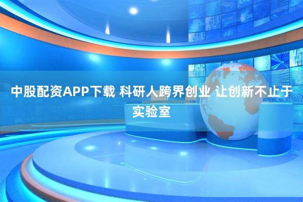 中股配资APP下载 科研人跨界创业 让创新不止于实验室
