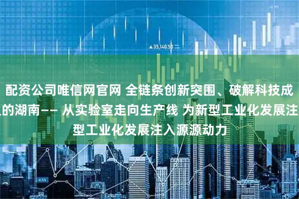 配资公司唯信网官网 全链条创新突围、破解科技成果转化梗阻的湖南—— 从实验室走向生产线 为新型工业化发展注入源源动力