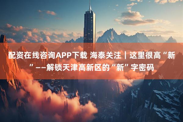 配资在线咨询APP下载 海泰关注｜这里很高“新”——解锁天津高新区的“新”字密码