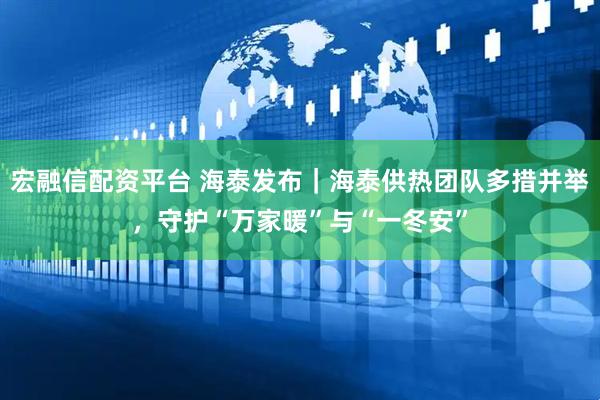 宏融信配资平台 海泰发布｜海泰供热团队多措并举，守护“万家暖”与“一冬安”