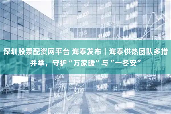 深圳股票配资网平台 海泰发布｜海泰供热团队多措并举，守护“万家暖”与“一冬安”