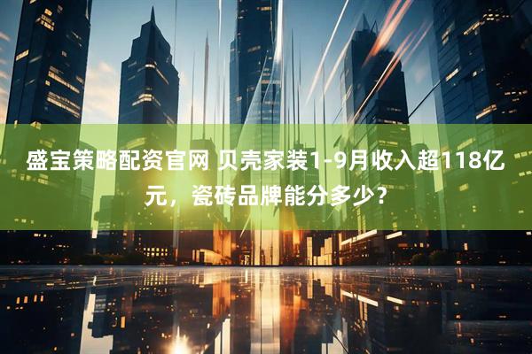 盛宝策略配资官网 贝壳家装1-9月收入超118亿元，瓷砖品牌能分多少？