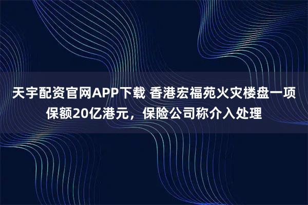 天宇配资官网APP下载 香港宏福苑火灾楼盘一项保额20亿港元，保险公司称介入处理