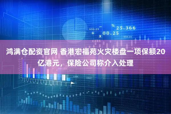 鸿满仓配资官网 香港宏福苑火灾楼盘一项保额20亿港元，保险公司称介入处理