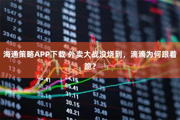 海通策略APP下载 外卖大战没烧到，滴滴为何跟着跪？