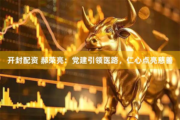 开封配资 郝荣亮：党建引领医路，仁心点亮慈善