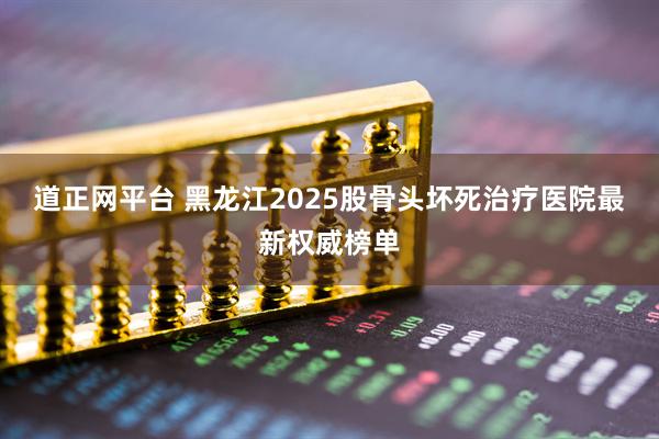 道正网平台 黑龙江2025股骨头坏死治疗医院最新权威榜单