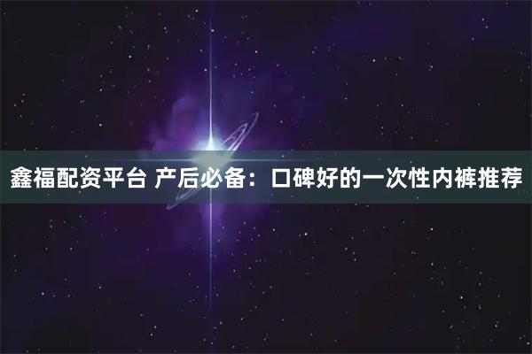 鑫福配资平台 产后必备：口碑好的一次性内裤推荐
