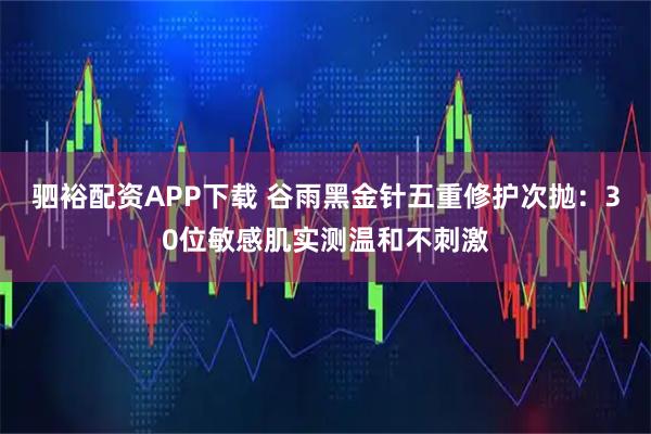 驷裕配资APP下载 谷雨黑金针五重修护次抛：30位敏感肌实测温和不刺激