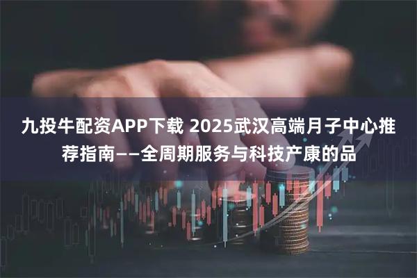 九投牛配资APP下载 2025武汉高端月子中心推荐指南——全周期服务与科技产康的品