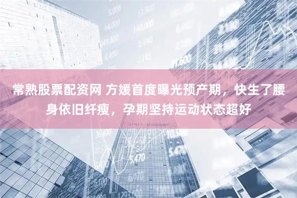 常熟股票配资网 方媛首度曝光预产期，快生了腰身依旧纤瘦，孕期坚持运动状态超好