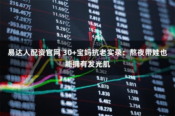 易达人配资官网 30+宝妈抗老实录：熬夜带娃也能拥有发光肌