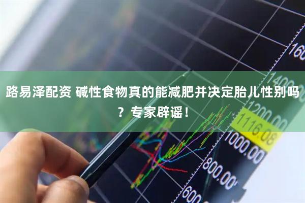 路易泽配资 碱性食物真的能减肥并决定胎儿性别吗？专家辟谣！