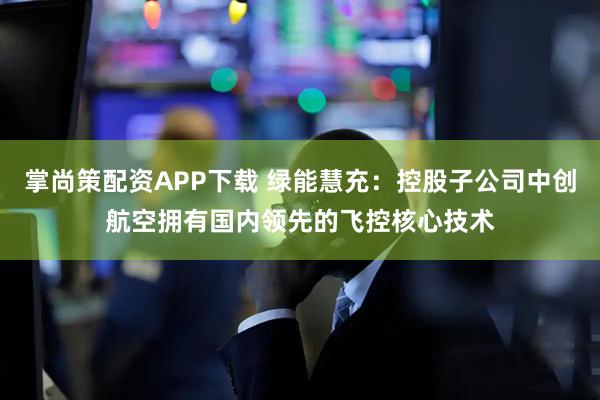 掌尚策配资APP下载 绿能慧充：控股子公司中创航空拥有国内领先的飞控核心技术