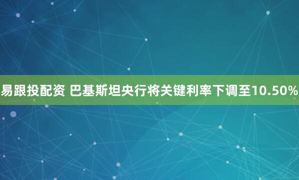 易跟投配资 巴基斯坦央行将关键利率下调至10.50%