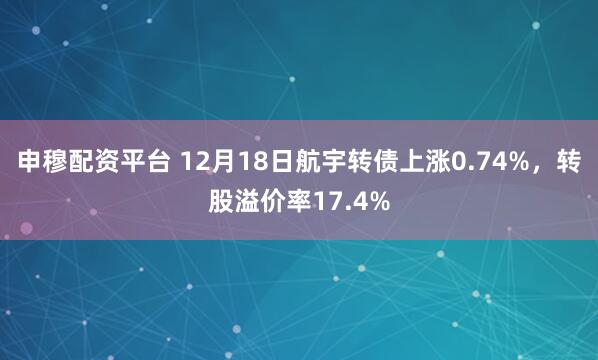 申穆配资平台 12月18日航宇转债上涨0.74%，转股溢价率17.4%